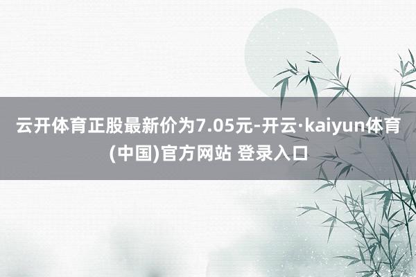 云开体育正股最新价为7.05元-开云·kaiyun体育(中国)官方网站 登录入口