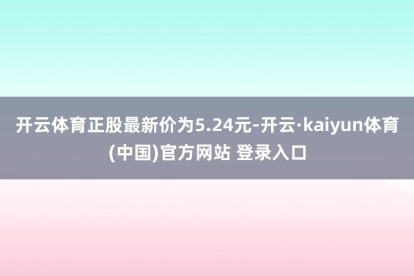 开云体育正股最新价为5.24元-开云·kaiyun体育(中国)官方网站 登录入口