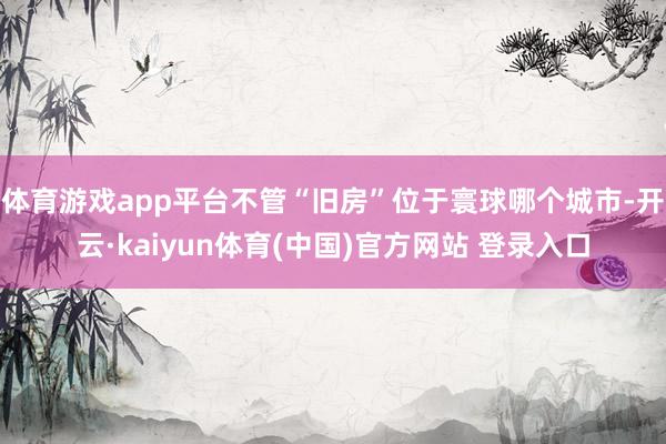 体育游戏app平台不管“旧房”位于寰球哪个城市-开云·kaiyun体育(中国)官方网站 登录入口