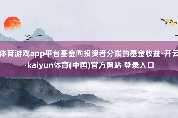 体育游戏app平台基金向投资者分拨的基金收益-开云·kaiyun体育(中国)官方网站 登录入口