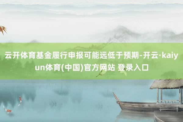 云开体育基金履行申报可能远低于预期-开云·kaiyun体育(中国)官方网站 登录入口
