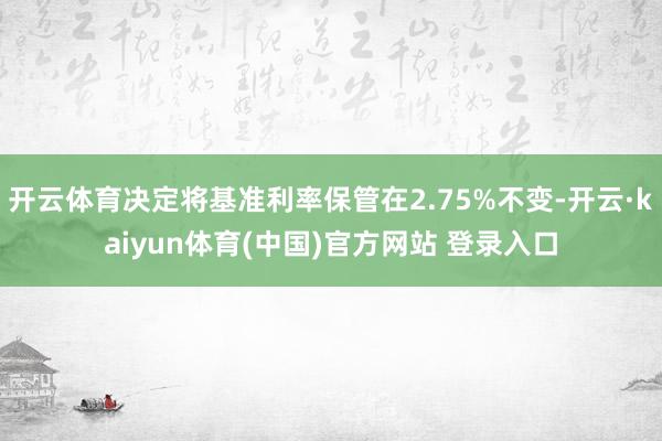 开云体育决定将基准利率保管在2.75%不变-开云·kaiyun体育(中国)官方网站 登录入口