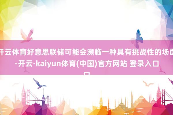 开云体育好意思联储可能会濒临一种具有挑战性的场面-开云·kaiyun体育(中国)官方网站 登录入口