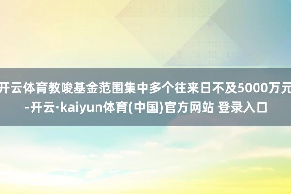 开云体育教唆基金范围集中多个往来日不及5000万元-开云·kaiyun体育(中国)官方网站 登录入口