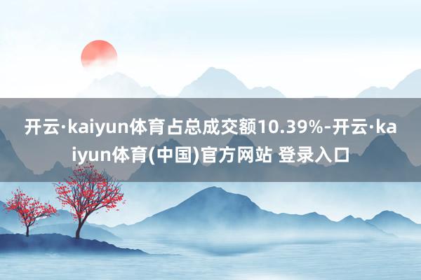 开云·kaiyun体育占总成交额10.39%-开云·kaiyun体育(中国)官方网站 登录入口
