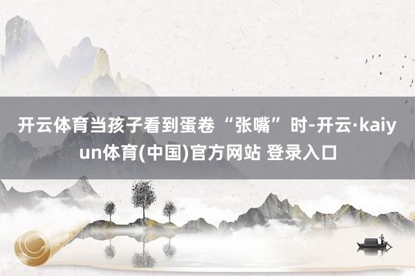 开云体育当孩子看到蛋卷 “张嘴” 时-开云·kaiyun体育(中国)官方网站 登录入口