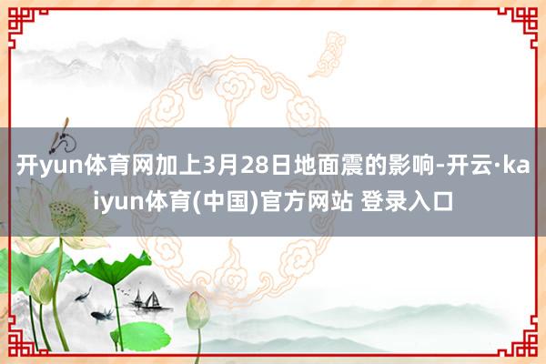 开yun体育网加上3月28日地面震的影响-开云·kaiyun体育(中国)官方网站 登录入口
