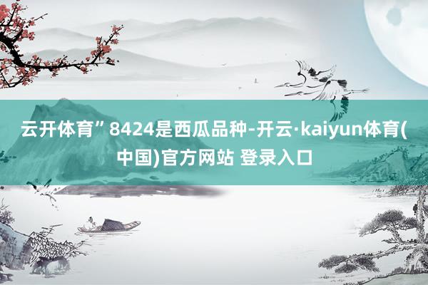 云开体育”8424是西瓜品种-开云·kaiyun体育(中国)官方网站 登录入口