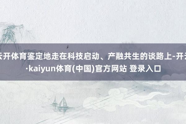 云开体育鉴定地走在科技启动、产融共生的谈路上-开云·kaiyun体育(中国)官方网站 登录入口