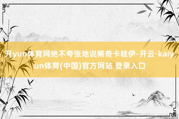 开yun体育网绝不夸张地说稀奇卡哇伊-开云·kaiyun体育(中国)官方网站 登录入口