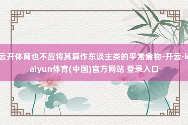 云开体育也不应将其算作东谈主类的平常食物-开云·kaiyun体育(中国)官方网站 登录入口