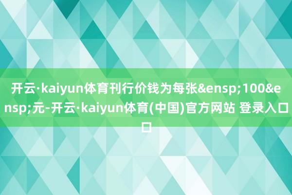开云·kaiyun体育刊行价钱为每张&ensp;100&ensp;元-开云·kaiyun体育(中国)官方网站 登录入口