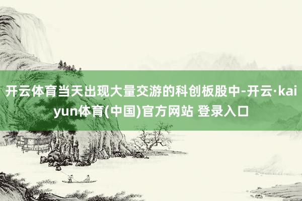 开云体育当天出现大量交游的科创板股中-开云·kaiyun体育(中国)官方网站 登录入口