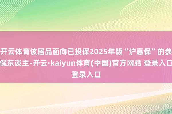开云体育该居品面向已投保2025年版“沪惠保”的参保东谈主-开云·kaiyun体育(中国)官方网站 登录入口