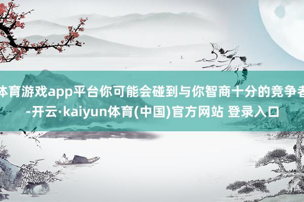 体育游戏app平台你可能会碰到与你智商十分的竞争者-开云·kaiyun体育(中国)官方网站 登录入口