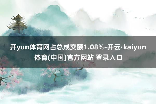 开yun体育网占总成交额1.08%-开云·kaiyun体育(中国)官方网站 登录入口