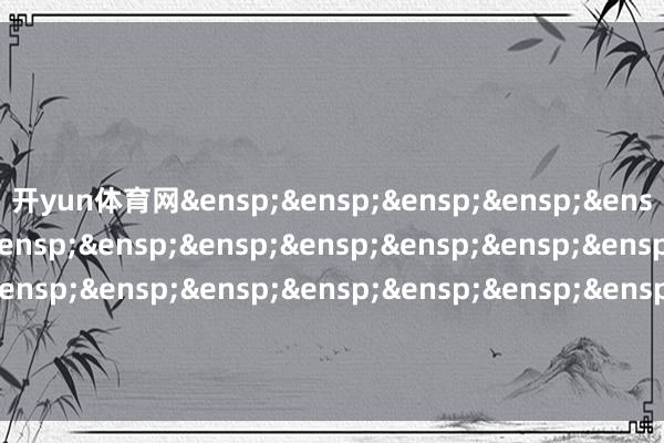 开yun体育网&ensp;&ensp;&ensp;&ensp;&ensp;&ensp;&ensp;&ensp;&ensp;&ensp;&ensp;&ensp;&ensp;&ensp;&ensp;&ensp;&ensp;&ensp;&ensp;&ensp;&ensp;&ensp;&ensp;&ensp;&ensp;格林基金贬责有限公司            -开云·kaiyun体育(中国)官方网站 登录入口