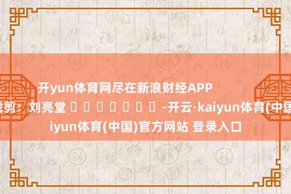 开yun体育网尽在新浪财经APP 累赘裁剪:刘亮堂 -开云·kaiyun体育(中国)官方网站 登录入口