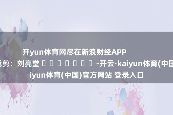 开yun体育网尽在新浪财经APP            						包袱裁剪：刘亮堂 							-开云·kaiyun体育(中国)官方网站 登录入口