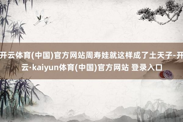 开云体育(中国)官方网站周寿娃就这样成了土天子-开云·kaiyun体育(中国)官方网站 登录入口