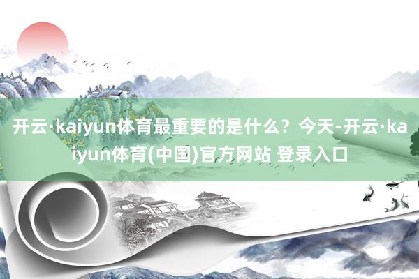 开云·kaiyun体育最重要的是什么？今天-开云·kaiyun体育(中国)官方网站 登录入口