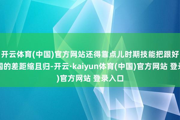 开云体育(中国)官方网站还得靠点儿时期技能把跟好意思国的差距缩且归-开云·kaiyun体育(中国)官方网站 登录入口