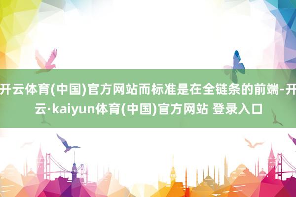 开云体育(中国)官方网站而标准是在全链条的前端-开云·kaiyun体育(中国)官方网站 登录入口