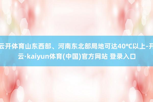 云开体育山东西部、河南东北部局地可达40℃以上-开云·kaiyun体育(中国)官方网站 登录入口