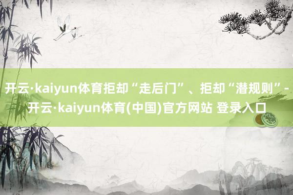 开云·kaiyun体育拒却“走后门”、拒却“潜规则”-开云·kaiyun体育(中国)官方网站 登录入口