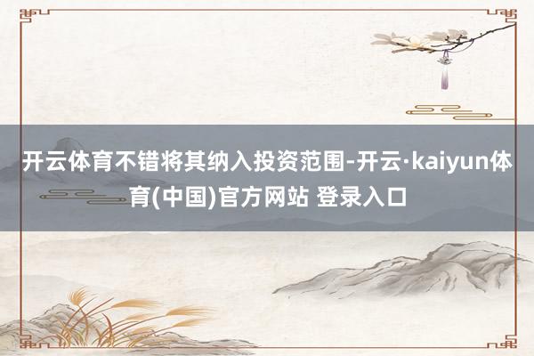 开云体育不错将其纳入投资范围-开云·kaiyun体育(中国)官方网站 登录入口