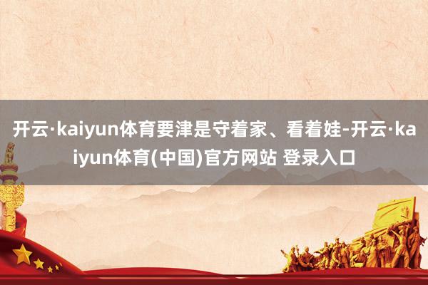 开云·kaiyun体育要津是守着家、看着娃-开云·kaiyun体育(中国)官方网站 登录入口