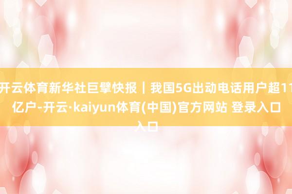 开云体育新华社巨擘快报｜我国5G出动电话用户超11亿户-开云·kaiyun体育(中国)官方网站 登录入口