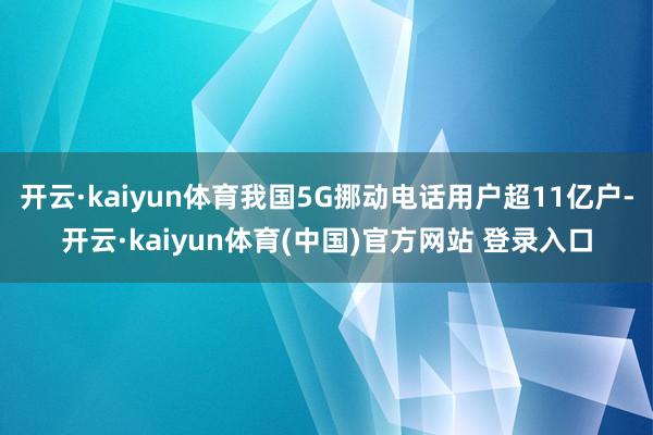 开云·kaiyun体育我国5G挪动电话用户超11亿户-开云·kaiyun体育(中国)官方网站 登录入口