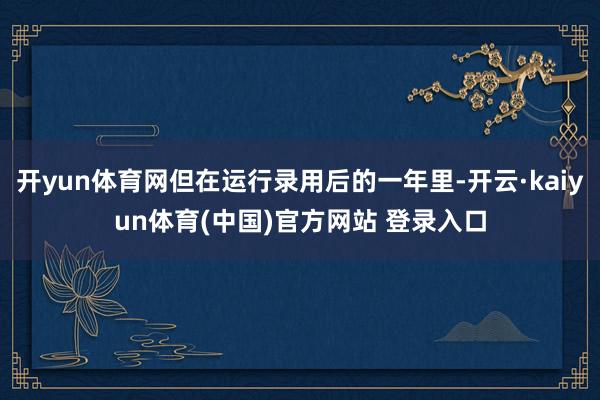 开yun体育网但在运行录用后的一年里-开云·kaiyun体育(中国)官方网站 登录入口