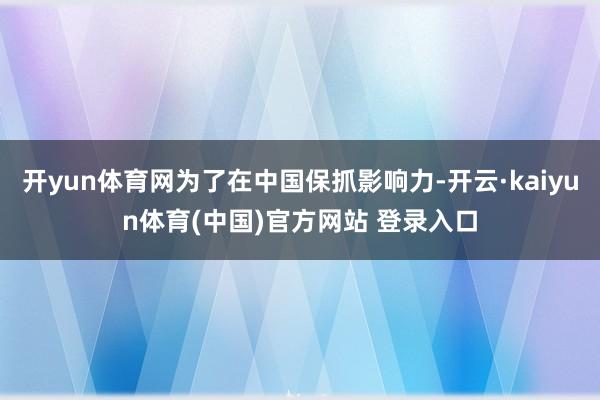 开yun体育网为了在中国保抓影响力-开云·kaiyun体育(中国)官方网站 登录入口