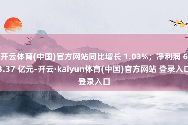 开云体育(中国)官方网站同比增长 1.03%；净利润 63.37 亿元-开云·kaiyun体育(中国)官方网站 登录入口