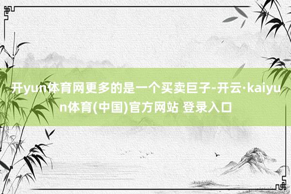 开yun体育网更多的是一个买卖巨子-开云·kaiyun体育(中国)官方网站 登录入口