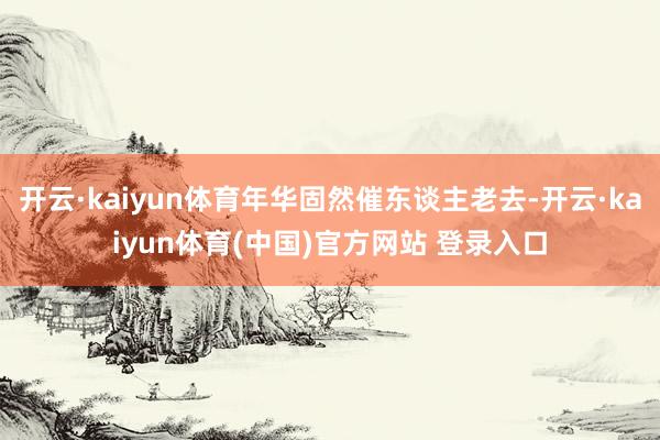 开云·kaiyun体育年华固然催东谈主老去-开云·kaiyun体育(中国)官方网站 登录入口