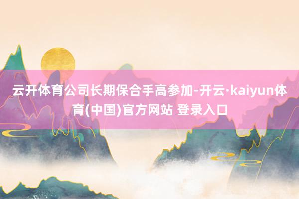 云开体育公司长期保合手高参加-开云·kaiyun体育(中国)官方网站 登录入口