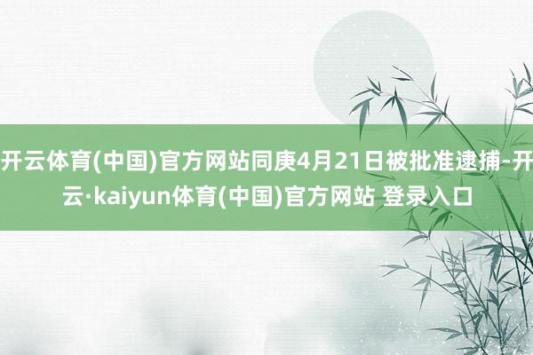 开云体育(中国)官方网站同庚4月21日被批准逮捕-开云·kaiyun体育(中国)官方网站 登录入口