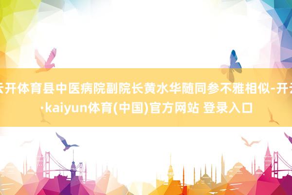 云开体育县中医病院副院长黄水华随同参不雅相似-开云·kaiyun体育(中国)官方网站 登录入口
