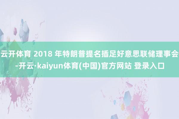 云开体育 2018 年特朗普提名插足好意思联储理事会-开云·kaiyun体育(中国)官方网站 登录入口