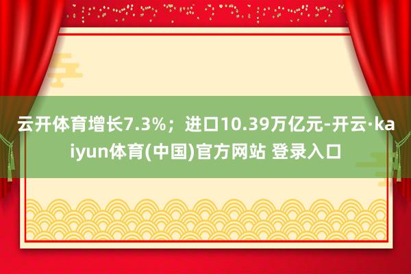 云开体育增长7.3%；进口10.39万亿元-开云·kaiyun体育(中国)官方网站 登录入口