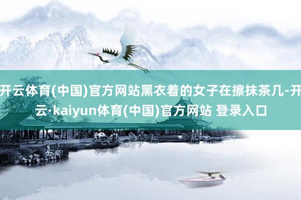 开云体育(中国)官方网站黑衣着的女子在擦抹茶几-开云·kaiyun体育(中国)官方网站 登录入口