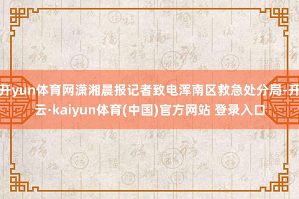 开yun体育网潇湘晨报记者致电浑南区救急处分局-开云·kaiyun体育(中国)官方网站 登录入口