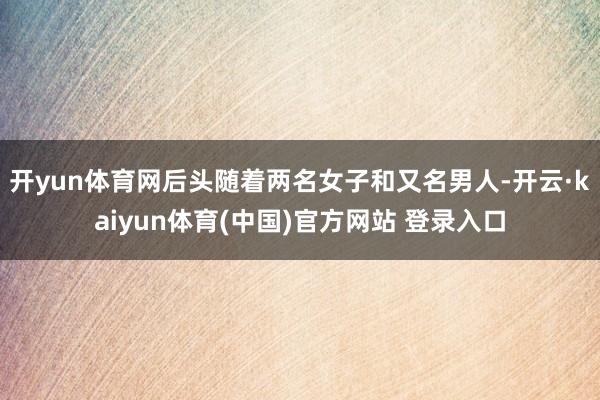 开yun体育网后头随着两名女子和又名男人-开云·kaiyun体育(中国)官方网站 登录入口