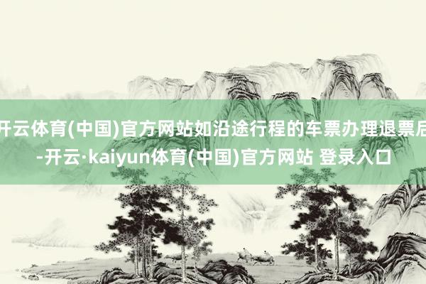 开云体育(中国)官方网站如沿途行程的车票办理退票后-开云·kaiyun体育(中国)官方网站 登录入口