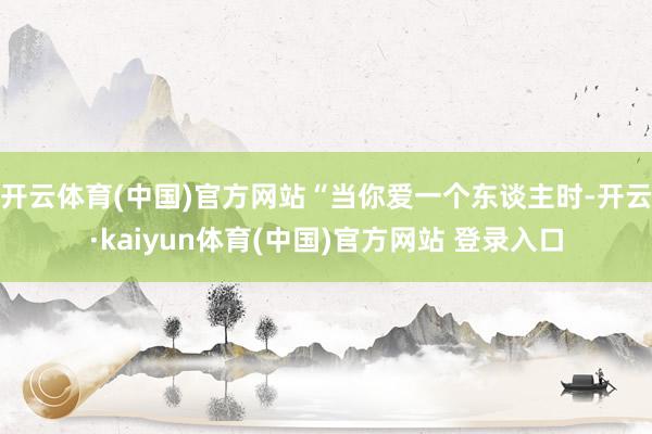 开云体育(中国)官方网站“当你爱一个东谈主时-开云·kaiyun体育(中国)官方网站 登录入口