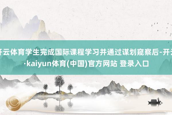 开云体育学生完成国际课程学习并通过谋划窥察后-开云·kaiyun体育(中国)官方网站 登录入口