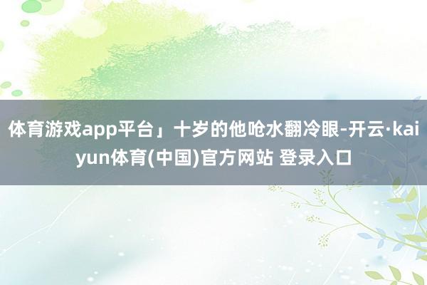 体育游戏app平台」十岁的他呛水翻冷眼-开云·kaiyun体育(中国)官方网站 登录入口